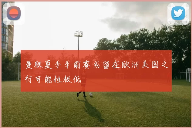 曼联夏季季前赛或留在欧洲美国之行可能性极低