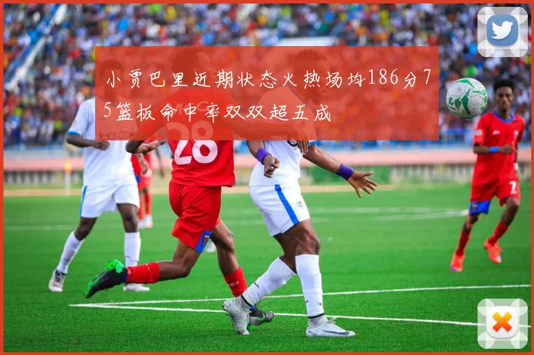 小贾巴里近期状态火热场均186分75篮板命中率双双超五成
