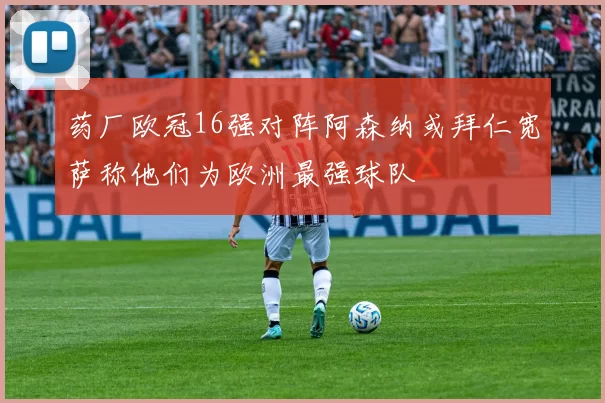 药厂欧冠16强对阵阿森纳或拜仁宽萨称他们为欧洲最强球队